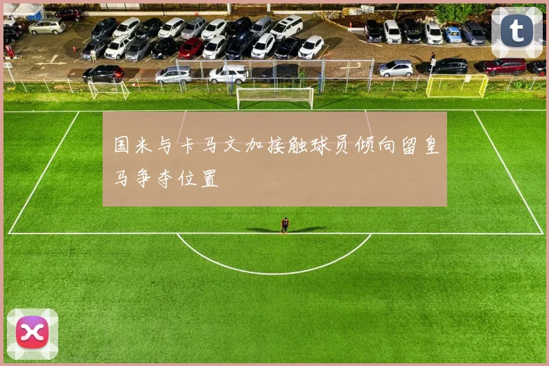 国米与卡马文加接触球员倾向留皇马争夺位置