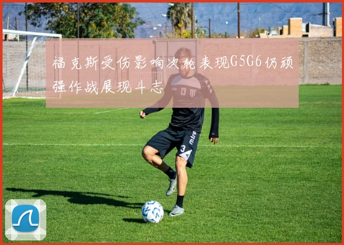 福克斯受伤影响次轮表现G5G6仍顽强作战展现斗志