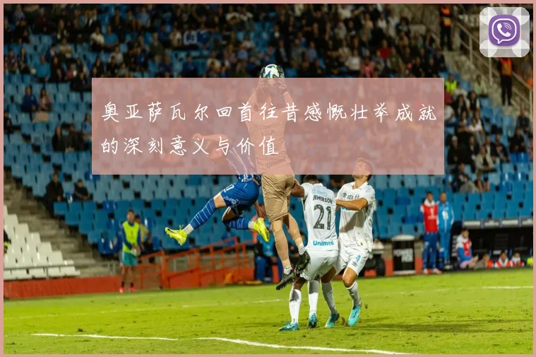 奥亚萨瓦尔回首往昔感慨壮举成就的深刻意义与价值