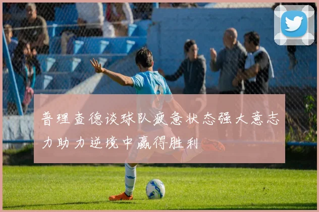 普理查德谈球队疲惫状态强大意志力助力逆境中赢得胜利