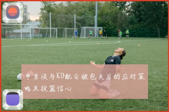 申京谈与KD配合被包夹后的应对策略及投篮信心