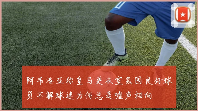 阿韦洛亚称皇马更衣室氛围良好球员不解球迷为何总是嘘声相向
