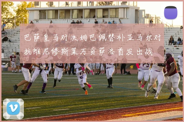 巴萨皇马对决姆巴佩替补亚马尔对抗维尼修斯莱万贡萨洛首发出战