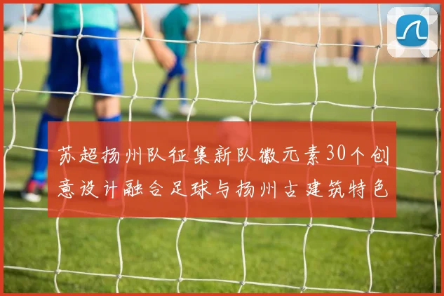 苏超扬州队征集新队徽元素30个创意设计融合足球与扬州古建筑特色