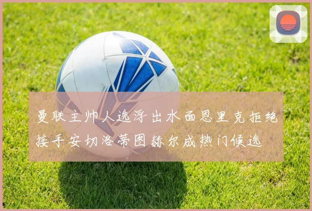 曼联主帅人选浮出水面恩里克拒绝接手安切洛蒂图赫尔成热门候选