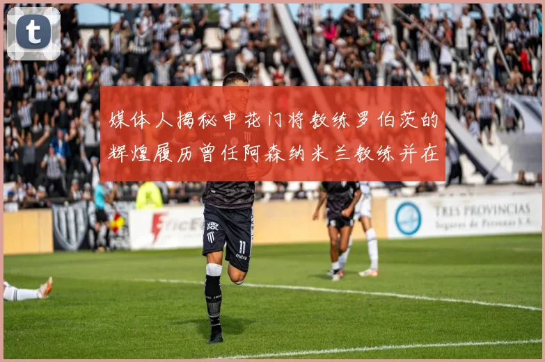媒体人揭秘申花门将教练罗伯茨的辉煌履历曾任阿森纳米兰教练并在华夏执教