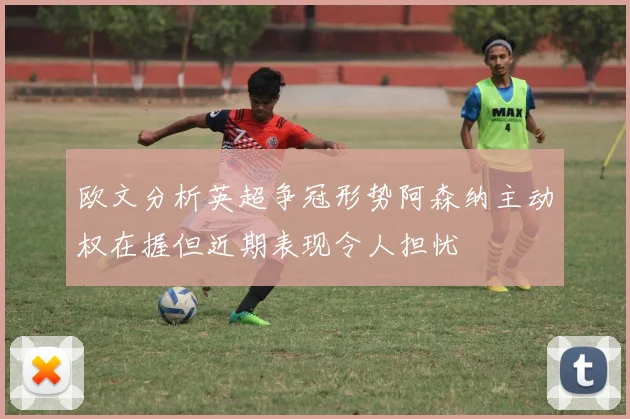 欧文分析英超争冠形势阿森纳主动权在握但近期表现令人担忧