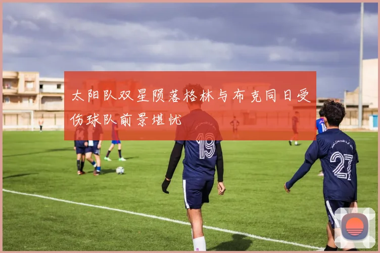 太阳队双星陨落格林与布克同日受伤球队前景堪忧