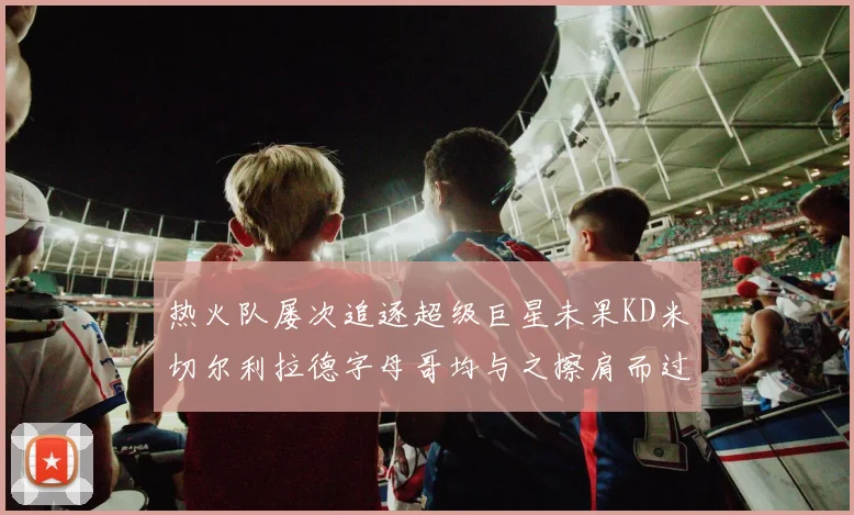 热火队屡次追逐超级巨星未果KD米切尔利拉德字母哥均与之擦肩而过