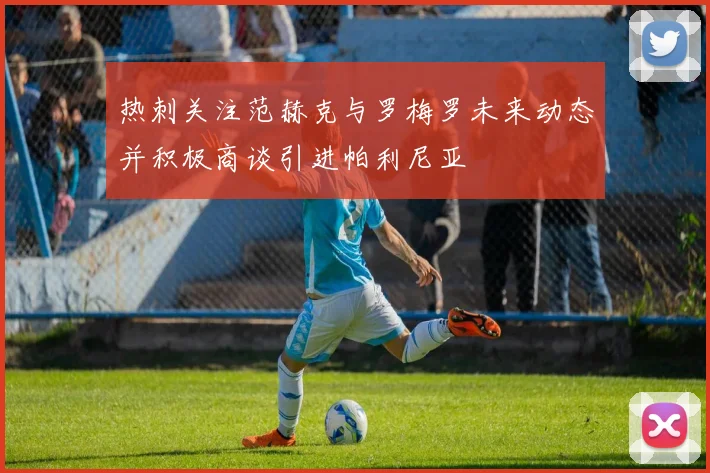 热刺关注范赫克与罗梅罗未来动态并积极商谈引进帕利尼亚