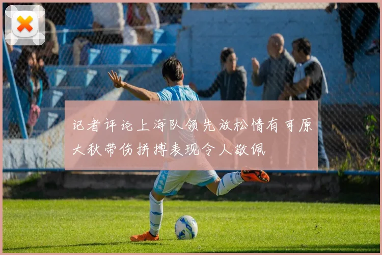 记者评论上海队领先放松情有可原大秋带伤拼搏表现令人敬佩