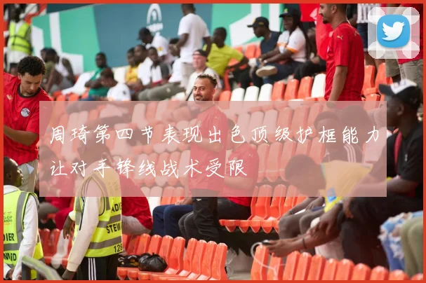周琦第四节表现出色顶级护框能力让对手锋线战术受限
