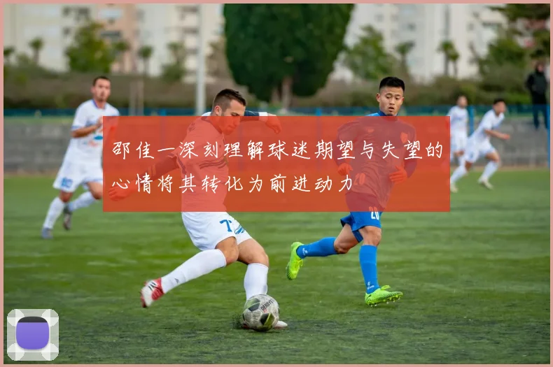 邵佳一深刻理解球迷期望与失望的心情将其转化为前进动力
