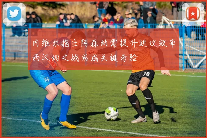 内维尔指出阿森纳需提升进攻效率西汉姆之战或成关键考验