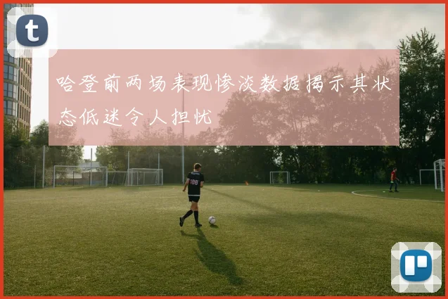 哈登前两场表现惨淡数据揭示其状态低迷令人担忧