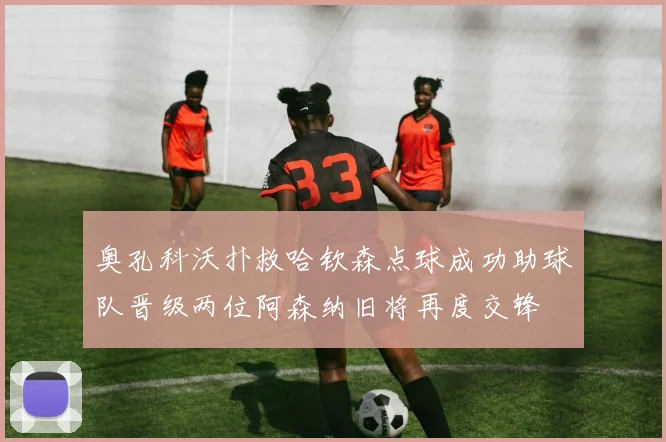 奥孔科沃扑救哈钦森点球成功助球队晋级两位阿森纳旧将再度交锋