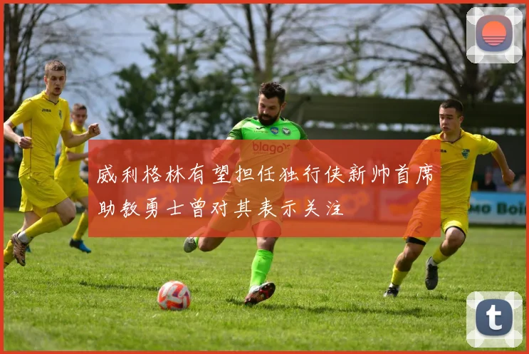 威利格林有望担任独行侠新帅首席助教勇士曾对其表示关注