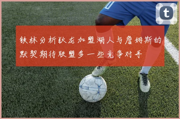 铁林分析狄龙加盟湖人与詹姆斯的默契期待联盟多一些竞争对手