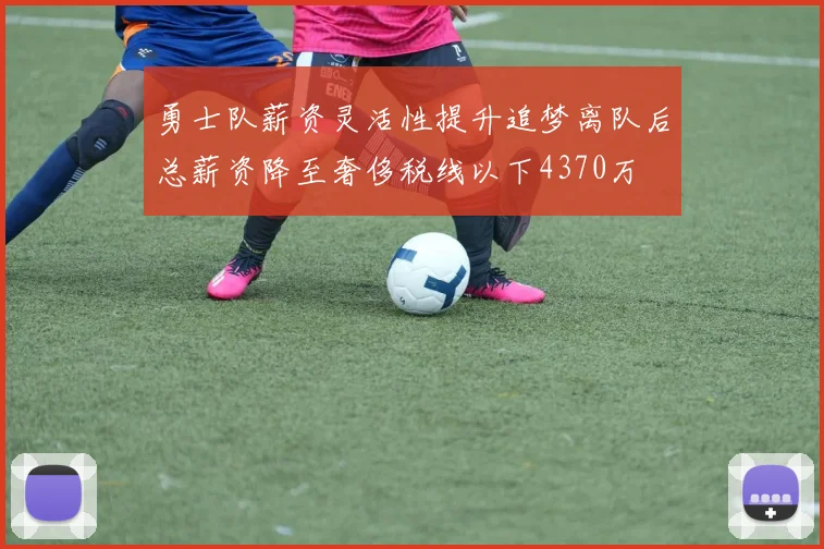 勇士队薪资灵活性提升追梦离队后总薪资降至奢侈税线以下4370万
