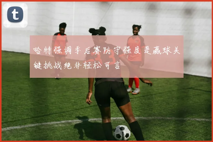 哈特强调季后赛防守强度是赢球关键挑战绝非轻松可言