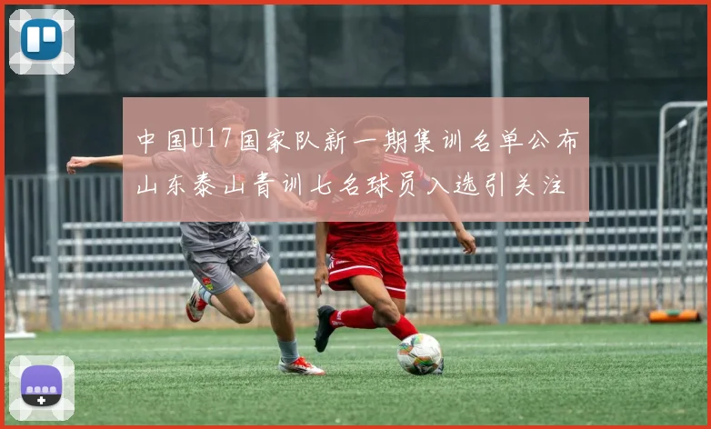 中国U17国家队新一期集训名单公布山东泰山青训七名球员入选引关注