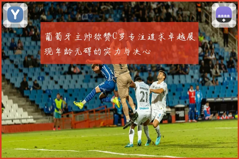 葡萄牙主帅称赞C罗专注追求卓越展现年龄无碍的实力与决心